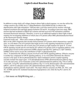 Light-Evoked Reaction Essay
In addition to using whole cell voltage clamp to detect light evoked response, we can also utilize the
voltage sensitive dye (VSD), bis (1,3 dibutylbarbituric acid) [DiBAC4(3)]6, to observe the
depolarization after light stimulation. VSD provides a real time neural activity monitor with high
temporal resolution (ms) and high spatial resolution (20 um)16. According to previous study, DRG
neurons that had incubated in DiBAC4(3) solution and had received UVR stimulation exhibited
increased fluorescent intensity6. Therefore, it serves as an additional method to detect light evoked
response for investigating inhibition of which class of G protein affect DRG phototransduction based
on the fluorescent intensity change.
Expected results and ... Show more content on Helpwriting.net ...
Base on the cDNA fragments that encodes helical domain of G protein which characterizes a specific
class, we will obtain a list of G proteins that might involve in the signaling transduction of opsin X.
Then we further examine the role of each class of G protein on light response for opsin X. 3) some
GPCR signaling cascade also be activated by βϒ subunit of G protein such as regulation pathway of G
protein gated inward rectifier potassium (GIRK) channel and Gβγ PLC pathway12. Gβϒ inhibitor,
mSIRK will be used to access the contribution of Gβϒ to phototransduction.
Aim 2. To determine the effective enzyme involved in the GPCR signaling pathway. Effective enzyme
is another key component in GPCR signaling pathway, so we will further determine the effective
enzyme in the opsin X driven phototransduction. Opsin mediated G protein coupled signaling
cascades include four major types: 1) Gt phosphodiesterase (PDE) phototransduction pathway (fig.1
A) in rods and cones, 2) Go Guanylate cyclase (GC) phototransduction pathway (fig.1 B) in scallop
visual cells, 3) Gq PLC phototransduction pathway (fig.1 C) in fly photoreceptor cells and mammalian
ipRGCs, and 4) Gs adenylyl cyclase (AC) phototransduction pathway (fig.1 D) in tilapia
erythrophores and box jellyfish visual cells3. The major effective enzymes are PDE, GC, PLC, and
AC. Gt PDE and Go GC mediated transductions hyperpolarize cell, while the Gq PLC and Gs AC
mediated
... Get more on HelpWriting.net ...
 