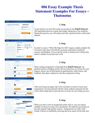 006 Essay Example Thesis
Statement Examples For Essays ~
Thatsnotus
1. Step
To get started, you must first create an account on site HelpWriting.net.
The registration process is quick and simple, taking just a few moments.
During this process, you will need to provide a password and a valid email
address.
2. Step
In order to create a "Write My Paper For Me" request, simply complete the
10-minute order form. Provide the necessary instructions, preferred
sources, and deadline. If you want the writer to imitate your writing style,
attach a sample of your previous work.
3. Step
When seeking assignment writing help from HelpWriting.net, our
platform utilizes a bidding system. Review bids from our writers for your
request, choose one of them based on qualifications, order history, and
feedback, then place a deposit to start the assignment writing.
4. Step
After receiving your paper, take a few moments to ensure it meets your
expectations. If you're pleased with the result, authorize payment for the
writer. Don't forget that we provide free revisions for our writing services.
5. Step
When you opt to write an assignment online with us, you can request
multiple revisions to ensure your satisfaction. We stand by our promise to
provide original, high-quality content - if plagiarized, we offer a full
refund. Choose us confidently, knowing that your needs will be fully met.
006 Essay Example Thesis Statement Examples For Essays ~ Thatsnotus 006 Essay Example Thesis Statement
Examples For Essays ~ Thatsnotus
 