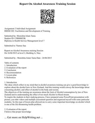 Report On Alcohol Awareness Training Session
Assignment 3 Individual Assignment
DHSM 202: Facilitation and Development of Training
Submitted by: Monishita Islam Tania
Student ID: CIB00002JK
Diploma in Health Service Management level 7
Submitted to: Namoe Sau
Report on Alcohol Awareness training Session
On 16/06/2015 at level 2, Building A, Ntec.
Submitted by : Monishita Islam Tania Date : 26/06/2015
Table of contents
1. Introduction
2. Evaluation of the report
3. Conclusion
4. Recommendation
5. Lesson plan
6. References
1. Introduction
The ideas which reflect in my mind that in alcohol awareness training can give a good knowledge to
explore about the alcohol laws in New Zealand. And this training would convey the knowledge about
consuming alcohol, and effect of alcohol in the body and society.
The objectives of the training are awareness about the limit of Alcohol consumption by law of New
Zealand and to understanding the effect of too much Alcohol in blood stream.
To inspire the students in their studying process, I have prepared some PowerPoint presentation with
picture, you tube videos and multiple assessment question and organized myself with some particular
modules. So this type of lesson plan allowed me to carry some important knowledge on alcohol which
is one of the life threatening health problem.
2. Evaluation of the report
I believe that proper knowledge
... Get more on HelpWriting.net ...
 
