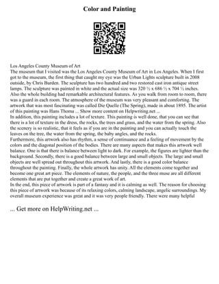 Color and Painting
Los Angeles County Museum of Art
The museum that I visited was the Los Angeles County Museum of Art in Los Angeles. When I first
got to the museum, the first thing that caught my eye was the Urban Lights sculpture built in 2008
outside, by Chris Burden. The sculpture has two hundred and two restored cast iron antique street
lamps. The sculpture was painted in white and the actual size was 320 ½ x 686 ½ x 704 ½ inches.
Also the whole building had remarkable architectural features. As you walk from room to room, there
was a guard in each room. The atmosphere of the museum was very pleasant and comforting. The
artwork that was most fascinating was called Die Quelle (The Spring), made in about 1895. The artist
of this painting was Hans Thoma ... Show more content on Helpwriting.net ...
In addition, this painting includes a lot of texture. This painting is well done, that you can see that
there is a lot of texture in the dress, the rocks, the trees and grass, and the water from the spring. Also
the scenery is so realistic, that it feels as if you are in the painting and you can actually touch the
leaves on the tree, the water from the spring, the baby angles, and the rocks.
Furthermore, this artwork also has rhythm, a sense of continuance and a feeling of movement by the
colors and the diagonal position of the bodies. There are many aspects that makes this artwork well
balance. One is that there is balance between light to dark. For example, the figures are lighter than the
background. Secondly, there is a good balance between large and small objects. The large and small
objects are well spread out throughout this artwork. And lastly, there is a good color balance
throughout the painting. Finally, the whole artwork has unity. All the elements come together and
become one great art piece. The elements of nature, the people, and the three muse are all different
elements that are put together and create a great work of art.
In the end, this piece of artwork is part of a fantasy and it is calming as well. The reason for choosing
this piece of artwork was because of its relaxing colors, calming landscape, angelic surroundings. My
overall museum experience was great and it was very people friendly. There were many helpful
... Get more on HelpWriting.net ...
 