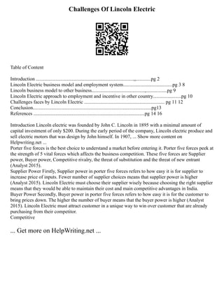Challenges Of Lincoln Electric
Table of Content
Introduction ...............................................................................,,............pg 2
Lincoln Electric business model and employment system........................................pg 3 8
Lincoln business model to other business...........................................,.................pg 9
Lincoln Electric approach to employment and incentive in other country.......................pg 10
Challenges faces by Lincoln Electric ................................................................. pg 11 12
Conclusion................................................................................................pg13
References ..........................................................................................pg 14 16
Introduction Lincoln electric was founded by John C. Lincoln in 1895 with a minimal amount of
capital investment of only $200. During the early period of the company, Lincoln electric produce and
sell electric motors that was design by John himself. In 1907, ... Show more content on
Helpwriting.net ...
Porter five forces is the best choice to understand a market before entering it. Porter five forces peek at
the strength of 5 vital forces which affects the business competition. These five forces are Supplier
power, Buyer power, Competitive rivalry, the threat of substitution and the threat of new entrant
(Analyst 2015).
Supplier Power Firstly, Supplier power in porter five forces refers to how easy it is for supplier to
increase price of inputs. Fewer number of supplier choices means that supplier power is higher
(Analyst 2015). Lincoln Electric must choose their supplier wisely because choosing the right supplier
means that they would be able to maintain their cost and main competitive advantages in India.
Buyer Power Secondly, Buyer power in porter five forces refers to how easy it is for the customer to
bring prices down. The higher the number of buyer means that the buyer power is higher (Analyst
2015). Lincoln Electric must attract customer in a unique way to win over customer that are already
purchasing from their competitor.
Competitive
... Get more on HelpWriting.net ...
 