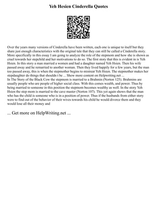Yeh Hesien Cinderella Quotes
Over the years many versions of Cinderella have been written, each one is unique to itself but they
share just enough characteristics with the original tale that they can still be called a Cinderella story.
More specifically in this essay I am going to analyze the role of the stepmom and how she is shown as
cruel towards her stepchild and her motivations to do so. The first story that this is evident in is Yeh
Hsien. In this story a man married a women and had a daughter named Yeh Hsien. Then his wife
passed away and he remarried to another woman. Then they lived happily for a few years, but the man
too passed away, this is when the stepmother begins to mistreat Yeh Hsien. The stepmother makes her
stepdaughter do things that shouldn t be ... Show more content on Helpwriting.net ...
In The Story of the Black Cow the stepmom is married to a Brahmin (Norton 125). Brahmins are
usually people who are people of higher social class. With this comes wealth, and power. Thus by
being married to someone in this position the stepmom becomes wealthy as well. In the story Yeh
Hsien the step mom is married to the cave master (Norton 107). This yet again shows that the man
who has the child is someone who is in a position of power. Thus if the husbands from either story
were to find out of the behavior of their wives towards his child he would divorce them and they
would lose all their money and
... Get more on HelpWriting.net ...
 