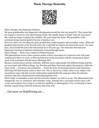 Music Therapy Dementia
Music Therapy Aids Dementia Sufferers
My great grandmother was diagnosed with dementia around the time she turned 85. This meant that
her cognitive functions were deteriorating (Vink). She rapidly began to forget what she once knew.
She could no longer recognize her children. She even forgot her name. The possibility of her
memories being restored quickly became a hopeless case.
However, there was one thing my great grandmother could recognize and remember; music. When her
daughter played some of her favorite tunes she would bob her head to the beat of the music. On some
days, she d mouth the lyrics she had learned up to 50 years ago. The memories that had seem
hopelessly lost forever had been temporarily restored through music.
Music therapy ... Show more content on Helpwriting.net ...
This phenomenon occurs when a person creates a direct association of a musical event with some
extramusical object or event, so that emotions previously associated with the extramusical object
come to be associated with the music (Dowling 204).
Because musical pieces portray emotions, different music make people feel different things and thus
get associated with different things. Jay Dowling and Dane Harwood explain that patterns within the
music itself ... of tensions and relaxations ... mirror the form of emotional tensions and relaxations
(Dowling 205) that humans relate to their own. This is shown by a study where every subject who
associated a song with their current relationship explained that the song gave them the pleasant
emotions that their relationship provided (Baumgartner 616).
Music helps us remember events and feel emotions whether we want to or not. This phenomenon has
changed the way we experience and remember songs. Humans have associated certain music with
events and emotions for as long as we had the capability to (Baumgartner 316), so listening to these
familiar sounds brings forth the memories that come with
... Get more on HelpWriting.net ...
 