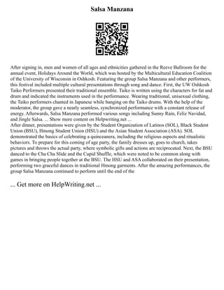 Salsa Manzana
After signing in, men and women of all ages and ethnicities gathered in the Reeve Ballroom for the
annual event, Holidays Around the World, which was hosted by the Multicultural Education Coalition
of the University of Wisconsin in Oshkosh. Featuring the group Salsa Manzana and other performers,
this festival included multiple cultural presentations through song and dance. First, the UW Oshkosh
Taiko Performers presented their traditional ensemble. Taiko is written using the characters for fat and
drum and indicated the instruments used in the performance. Wearing traditional, unisexual clothing,
the Taiko performers chanted in Japanese while banging on the Taiko drums. With the help of the
moderator, the group gave a nearly seamless, synchronized performance with a constant release of
energy. Afterwards, Salsa Manzana performed various songs including Sunny Rain, Feliz Navidad,
and Jingle Salsa. ... Show more content on Helpwriting.net ...
After dinner, presentations were given by the Student Organization of Latinos (SOL), Black Student
Union (BSU), Hmong Student Union (HSU) and the Asian Student Association (ASA). SOL
demonstrated the basics of celebrating a quinceanera, including the religious aspects and ritualistic
behaviors. To prepare for this coming of age party, the family dresses up, goes to church, takes
pictures and throws the actual party, where symbolic gifts and actions are reciprocated. Next, the BSU
danced to the Cha Cha Slide and the Cupid Shuffle, which were noted to be common along with
games in bringing people together at the BSU. The HSU and ASA collaborated on their presentation,
performing two graceful dances in traditional Hmong garments. After the amazing performances, the
group Salsa Manzana continued to perform until the end of the
... Get more on HelpWriting.net ...
 