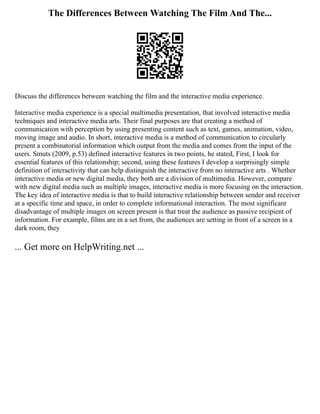The Differences Between Watching The Film And The...
Discuss the differences between watching the film and the interactive media experience.
Interactive media experience is a special multimedia presentation, that involved interactive media
techniques and interactive media arts. Their final purposes are that creating a method of
communication with perception by using presenting content such as text, games, animation, video,
moving image and audio. In short, interactive media is a method of communication to circularly
present a combinatorial information which output from the media and comes from the input of the
users. Smuts (2009, p.53) defined interactive features in two points, he stated, First, I look for
essential features of this relationship; second, using these features I develop a surprisingly simple
definition of interactivity that can help distinguish the interactive from no interactive arts . Whether
interactive media or new digital media, they both are a division of multimedia. However, compare
with new digital media such as multiple images, interactive media is more focusing on the interaction.
The key idea of interactive media is that to build interactive relationship between sender and receiver
at a specific time and space, in order to complete informational interaction. The most significant
disadvantage of multiple images on screen present is that treat the audience as passive recipient of
information. For example, films are in a set from, the audiences are setting in front of a screen in a
dark room, they
... Get more on HelpWriting.net ...
 