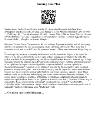 Nursing Care Plan
Student Name: Dealon Rouse | Patient Initials: JB | Admission Diagnosis: Left Total Knee
Arthroplasty amp;Excision of Left Knee Mass Related to Gouty Arthritis | Date(s) of Care: 11/10/11
11/12/11 | Age: 46 | | Date of Admission: 11/10/11 | Gender: Male | | Marital Status: Married | Room #:
507 | Code Status: Full Code | Occupation: Electrician | Race: Hispanic | Isolation Type: | Religion:
Roman Catholic | | Allergies: No Known Allergies |
History of Present Illness: The patient is a 46 year old male diagnosed with right and left knee gouty
arthritis. The patient in the past has undergone a right total knee arthroplasty. After more than 6
months of severe pain in the left knee, the growth of a mass ... Show more content on Helpwriting.net
...
Even though they are most commonly found as hard nodules around the fingers, at the tips of the
elbows, in the ears, and around the big toe, tophi nodules can appear anywhere in the body. The
patient stated that he began experiencing painful swelling in his right knee over a decade ago. A large
mass grew around the knee and he underwent a total knee arthroplasty. Not long after the arthroplasty
of his right knee, he began experiencing similar symptoms in his left knee and right elbow. |
Diagnostic Procedures * Recurrent severe attacks of gout and the development of tophi can cause
permanent damage to the joints. Joint replacement surgery may be required to restore joint function. *
Surgery may be necessary to remove tophi that form in a person s joints as a result of gout. These
nodules can be uncomfortable and unsightly, and in rare instances cause dangerous infections. The
patient has now undergone total knee arthropalsty in both knees and plans to schedule surgery to
remove the tophi that have formed in his right elbow within a years time. | Treatment (Patients may be
instructed to do one or more of the following) * Rest the affected joint(s). * Take NSAIDS,
Colchicine, and/or Corticosteroids * Drugs called xanthine oxidase inhibitors decrease production of
uric acid by the body. | Reference using APA format *Note
... Get more on HelpWriting.net ...
 