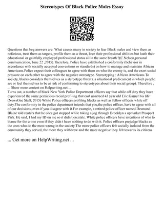Stereotypes Of Black Police Males Essay
Questions that beg answers are: What causes many in society to fear Black males and view them as
nefarious, treat them as targets, profile them as a threat, love their professional abilities but loath their
educational or gainfully employed professional status all in the same breath ?(C.Nelson,personal
communication, June 22 ,2015).Therefore, Police have established a conformity (behavior in
accordance with socially accepted conventions or standards) on how to manage and maintain African
Americans.Police expect their colleagues to agree with them on who the enemy is, and the exert social
pressure on each other to agree with the negative stereotype. Stereotyping : African Americans To
society, blacks considers themselves as a stereotype threat ( a situational predicament in which people
are or feel themselves to be at risk of conforming to stereotypes about their social group). Therefore ,
... Show more content on Helpwriting.net ...
Turns out, a number of black New York Police Department officers say that while off duty they have
experienced the same pernicious racial profiling that cost unarmed 43 year old Eric Garner his life
(NewsOne Staff, 2015) White Police officers profiling blacks as well as fellow officers while off
duty.The conformity in the police department intends that you,the police officer, have to agree with all
of our decisions, even if you disagree with it.For example, a retired police officer named Desmond
Blaize told reuters that he once got stopped while taking a jog through Brooklyn s upmarket Prospect
Park. He said, I had my ID on me so it didn t escalate. White police officers have intentions of who to
blame for the crime even if they didn t have nothing to do with it. Police officers prejudge blacks as
the ones who do the most wrong in the society.The more police officers felt socially isolated from the
community they served, the more they withdrew and the more negative they felt towards its citizens
... Get more on HelpWriting.net ...
 