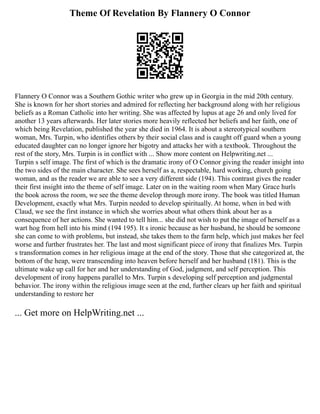 Theme Of Revelation By Flannery O Connor
Flannery O Connor was a Southern Gothic writer who grew up in Georgia in the mid 20th century.
She is known for her short stories and admired for reflecting her background along with her religious
beliefs as a Roman Catholic into her writing. She was affected by lupus at age 26 and only lived for
another 13 years afterwards. Her later stories more heavily reflected her beliefs and her faith, one of
which being Revelation, published the year she died in 1964. It is about a stereotypical southern
woman, Mrs. Turpin, who identifies others by their social class and is caught off guard when a young
educated daughter can no longer ignore her bigotry and attacks her with a textbook. Throughout the
rest of the story, Mrs. Turpin is in conflict with ... Show more content on Helpwriting.net ...
Turpin s self image. The first of which is the dramatic irony of O Connor giving the reader insight into
the two sides of the main character. She sees herself as a, respectable, hard working, church going
woman, and as the reader we are able to see a very different side (194). This contrast gives the reader
their first insight into the theme of self image. Later on in the waiting room when Mary Grace hurls
the book across the room, we see the theme develop through more irony. The book was titled Human
Development, exactly what Mrs. Turpin needed to develop spiritually. At home, when in bed with
Claud, we see the first instance in which she worries about what others think about her as a
consequence of her actions. She wanted to tell him... she did not wish to put the image of herself as a
wart hog from hell into his mind (194 195). It s ironic because as her husband, he should be someone
she can come to with problems, but instead, she takes them to the farm help, which just makes her feel
worse and further frustrates her. The last and most significant piece of irony that finalizes Mrs. Turpin
s transformation comes in her religious image at the end of the story. Those that she categorized at, the
bottom of the heap, were transcending into heaven before herself and her husband (181). This is the
ultimate wake up call for her and her understanding of God, judgment, and self perception. This
development of irony happens parallel to Mrs. Turpin s developing self perception and judgmental
behavior. The irony within the religious image seen at the end, further clears up her faith and spiritual
understanding to restore her
... Get more on HelpWriting.net ...
 