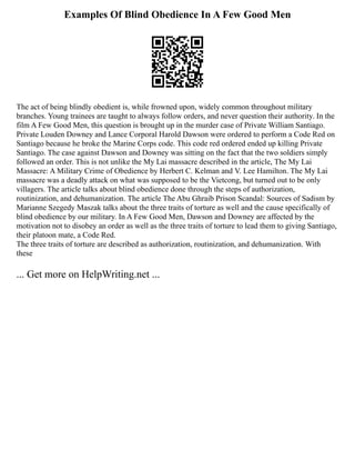 Examples Of Blind Obedience In A Few Good Men
The act of being blindly obedient is, while frowned upon, widely common throughout military
branches. Young trainees are taught to always follow orders, and never question their authority. In the
film A Few Good Men, this question is brought up in the murder case of Private William Santiago.
Private Louden Downey and Lance Corporal Harold Dawson were ordered to perform a Code Red on
Santiago because he broke the Marine Corps code. This code red ordered ended up killing Private
Santiago. The case against Dawson and Downey was sitting on the fact that the two soldiers simply
followed an order. This is not unlike the My Lai massacre described in the article, The My Lai
Massacre: A Military Crime of Obedience by Herbert C. Kelman and V. Lee Hamilton. The My Lai
massacre was a deadly attack on what was supposed to be the Vietcong, but turned out to be only
villagers. The article talks about blind obedience done through the steps of authorization,
routinization, and dehumanization. The article The Abu Ghraib Prison Scandal: Sources of Sadism by
Marianne Szegedy Maszak talks about the three traits of torture as well and the cause specifically of
blind obedience by our military. In A Few Good Men, Dawson and Downey are affected by the
motivation not to disobey an order as well as the three traits of torture to lead them to giving Santiago,
their platoon mate, a Code Red.
The three traits of torture are described as authorization, routinization, and dehumanization. With
these
... Get more on HelpWriting.net ...
 