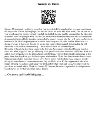 Genesis 25 Thesis
Genesis 25 is primarily written in prose, but God s words to Rebekah about her pregnancy emphasize
the importance of what he is saying to her and the fate of her sons. The poem reads, Two nations are in
your womb, and two peoples born of you shall be divided; the one shall be stronger than the other, the
elder shall serve the younger (Gen. 25:23). God has foretold that the two brothers will have numerous
descendants that are able to form two nations, but he doesn t explain why they will be in conflict. As is
common in the Bible the youngest son achieves superiority over his elder brother. There is an odd
choice of words in this poem though. By saying that Esau will serve Jacob it implies that he will
forever be in his shadow, however they ... Show more content on Helpwriting.net ...
Rereading it though he does have a point to be this way, Jacob received the best blessing from his
father and when begged to also get a blessing Isaac gave Esau a rather harsh and pitiful one. What was
said in Jacob s blessing was the complete opposite for Esau. The word serve is also mentioned in this
poem, Isaac is telling Esau you shall serve your brother (Gen. 27:40), but there is no further evidence
that ever supports this claim that he does serve Jacob, unless both God and Isaac were not literally
talking about the brothers but the two nations they establish. Verse 40 also supports this idea with
Isaac s phrasing of, and you shall serve your brother; but when you break loose, you shall break his
yoke from your neck. (Gen. 27:40), in Genesis 33 Esau and Jacob meet again after several years and
Esau forgives his brother for all that he has done to
... Get more on HelpWriting.net ...
 