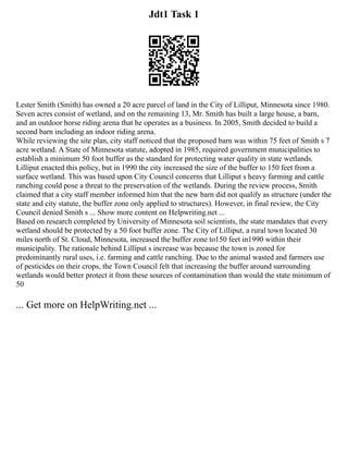 Jdt1 Task 1
Lester Smith (Smith) has owned a 20 acre parcel of land in the City of Lilliput, Minnesota since 1980.
Seven acres consist of wetland, and on the remaining 13, Mr. Smith has built a large house, a barn,
and an outdoor horse riding arena that he operates as a business. In 2005, Smith decided to build a
second barn including an indoor riding arena.
While reviewing the site plan, city staff noticed that the proposed barn was within 75 feet of Smith s 7
acre wetland. A State of Minnesota statute, adopted in 1985, required government municipalities to
establish a minimum 50 foot buffer as the standard for protecting water quality in state wetlands.
Lilliput enacted this policy, but in 1990 the city increased the size of the buffer to 150 feet from a
surface wetland. This was based upon City Council concerns that Lilliput s heavy farming and cattle
ranching could pose a threat to the preservation of the wetlands. During the review process, Smith
claimed that a city staff member informed him that the new barn did not qualify as structure (under the
state and city statute, the buffer zone only applied to structures). However, in final review, the City
Council denied Smith s ... Show more content on Helpwriting.net ...
Based on research completed by University of Minnesota soil scientists, the state mandates that every
wetland should be protected by a 50 foot buffer zone. The City of Lilliput, a rural town located 30
miles north of St. Cloud, Minnesota, increased the buffer zone to150 feet in1990 within their
municipality. The rationale behind Lilliput s increase was because the town is zoned for
predominantly rural uses, i.e. farming and cattle ranching. Due to the animal wasted and farmers use
of pesticides on their crops, the Town Council felt that increasing the buffer around surrounding
wetlands would better protect it from these sources of contamination than would the state minimum of
50
... Get more on HelpWriting.net ...
 