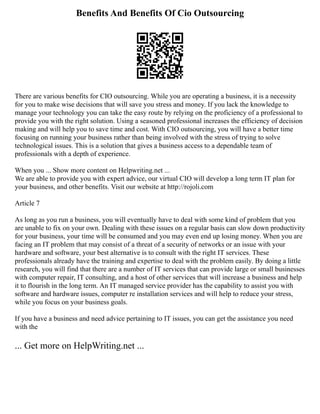 Benefits And Benefits Of Cio Outsourcing
There are various benefits for CIO outsourcing. While you are operating a business, it is a necessity
for you to make wise decisions that will save you stress and money. If you lack the knowledge to
manage your technology you can take the easy route by relying on the proficiency of a professional to
provide you with the right solution. Using a seasoned professional increases the efficiency of decision
making and will help you to save time and cost. With CIO outsourcing, you will have a better time
focusing on running your business rather than being involved with the stress of trying to solve
technological issues. This is a solution that gives a business access to a dependable team of
professionals with a depth of experience.
When you ... Show more content on Helpwriting.net ...
We are able to provide you with expert advice, our virtual CIO will develop a long term IT plan for
your business, and other benefits. Visit our website at http://rojoli.com
Article 7
As long as you run a business, you will eventually have to deal with some kind of problem that you
are unable to fix on your own. Dealing with these issues on a regular basis can slow down productivity
for your business, your time will be consumed and you may even end up losing money. When you are
facing an IT problem that may consist of a threat of a security of networks or an issue with your
hardware and software, your best alternative is to consult with the right IT services. These
professionals already have the training and expertise to deal with the problem easily. By doing a little
research, you will find that there are a number of IT services that can provide large or small businesses
with computer repair, IT consulting, and a host of other services that will increase a business and help
it to flourish in the long term. An IT managed service provider has the capability to assist you with
software and hardware issues, computer re installation services and will help to reduce your stress,
while you focus on your business goals.
If you have a business and need advice pertaining to IT issues, you can get the assistance you need
with the
... Get more on HelpWriting.net ...
 