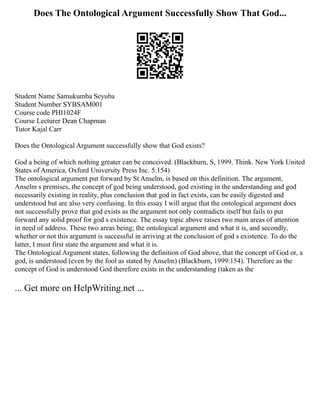 Does The Ontological Argument Successfully Show That God...
Student Name Samukumba Seyuba
Student Number SYBSAM001
Course code PHI1024F
Course Lecturer Dean Chapman
Tutor Kajal Carr
Does the Ontological Argument successfully show that God exists?
God a being of which nothing greater can be conceived. (Blackburn, S, 1999. Think. New York United
States of America, Oxford University Press Inc. 5:154)
The ontological argument put forward by St Anselm, is based on this definition. The argument,
Anselm s premises, the concept of god being understood, god existing in the understanding and god
necessarily existing in reality, plus conclusion that god in fact exists, can be easily digested and
understood but are also very confusing. In this essay I will argue that the ontological argument does
not successfully prove that god exists as the argument not only contradicts itself but fails to put
forward any solid proof for god s existence. The essay topic above raises two main areas of attention
in need of address. These two areas being; the ontological argument and what it is, and secondly,
whether or not this argument is successful in arriving at the conclusion of god s existence. To do the
latter, I must first state the argument and what it is.
The Ontological Argument states, following the definition of God above, that the concept of God or, a
god, is understood (even by the fool as stated by Anselm) (Blackburn, 1999:154). Therefore as the
concept of God is understood God therefore exists in the understanding (taken as the
... Get more on HelpWriting.net ...
 