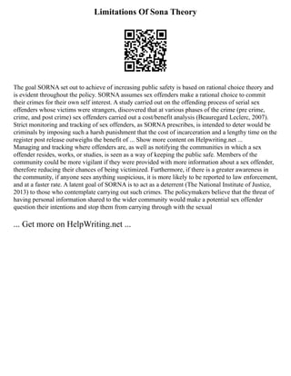 Limitations Of Sona Theory
The goal SORNA set out to achieve of increasing public safety is based on rational choice theory and
is evident throughout the policy. SORNA assumes sex offenders make a rational choice to commit
their crimes for their own self interest. A study carried out on the offending process of serial sex
offenders whose victims were strangers, discovered that at various phases of the crime (pre crime,
crime, and post crime) sex offenders carried out a cost/benefit analysis (Beauregard Leclerc, 2007).
Strict monitoring and tracking of sex offenders, as SORNA prescribes, is intended to deter would be
criminals by imposing such a harsh punishment that the cost of incarceration and a lengthy time on the
register post release outweighs the benefit of ... Show more content on Helpwriting.net ...
Managing and tracking where offenders are, as well as notifying the communities in which a sex
offender resides, works, or studies, is seen as a way of keeping the public safe. Members of the
community could be more vigilant if they were provided with more information about a sex offender,
therefore reducing their chances of being victimized. Furthermore, if there is a greater awareness in
the community, if anyone sees anything suspicious, it is more likely to be reported to law enforcement,
and at a faster rate. A latent goal of SORNA is to act as a deterrent (The National Institute of Justice,
2013) to those who contemplate carrying out such crimes. The policymakers believe that the threat of
having personal information shared to the wider community would make a potential sex offender
question their intentions and stop them from carrying through with the sexual
... Get more on HelpWriting.net ...
 