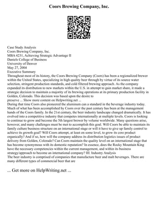 Coors Brewing Company, Inc.
Case Study Analysis
Coors Brewing Company, Inc.
MBA 4231, Achieving Strategic Advantage II
Daniels College of Business
University of Denver
May 27, 2004
Executive Summary
Throughout most of its history, the Coors Brewing Company (Coors) has been a regionalized brewer
within the United States, specializing in high quality beer through by virtue of its source water
selection, stringent production standards, and cold filtered brewing approach. As the company
expanded its distribution to new markets within the U.S. in attempt to gain market share, it made a
strategic decision to maintain a majority of its brewing operations at its primary production facility in
Golden, Colorado. This decision was based upon the desire to
preserve ... Show more content on Helpwriting.net ...
During that time Coors also pioneered the aluminum can a standard in the beverage industry today.
Much of what has been accomplished by Coors over the past century has been at the management
hands of the Coors family. In the 21st century, the beer industry landscape changed dramatically. It has
evolved into a competitive industry that competes internationally at multiple levels. Coors is looking
to continue to grow and become the 5th largest brewer by volume worldwide. Many questions arise,
however, and many challenges must be met to accomplish this goal. Will Coors be able to maintain its
family culture business structure on an international stage or will it have to give up family control to
achieve its growth goal? Will Coors attempt, at least on some level, to grow its core product
organically? And if so, how will the company address its distribution logistics issues of product
delivery from Golden, Colorado? Can Coors maintain the quality level on an international stage that
has become synonymous with its domestic reputation? In essence, does the Rocky Mountain King
have the necessary competencies within the current management, and within its business
strategy/approach to become an international company? III. Industry Analysis
The beer industry is comprised of companies that manufacture beer and malt beverages. There are
many different types of commercial beer that are
... Get more on HelpWriting.net ...
 