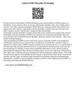 Limb Girdle Muscular Dystrophy
Overall, the lack of dystrophin in DMD individuals causes many problems in different aspects of
metabolism. It has a massive effect on muscles, affecting the shoulders, hips, calves, thighs, pelvic
area first. Like other muscular dystrophies, DMD affects the voluntary muscles first and then will
progress into other muscles. Limb girdle muscular dystrophy is another type out of the many that
affect voluntary muscles. Specifically, it targets the hips and shoulders.
Limb girdle muscular dystrophy is another disease that causes weakness and wasting of the muscles.
Limb girdle muscular dystrophy (LGMD) is an extremely rare disease that specifically affects the
bony structures that surround the hip and shoulders. The bony structures that surround ... Show more
content on Helpwriting.net ...
Autosomal dominant LGMD occur less often than recessive dominant LGMD. In the metabolism
myotilin gene mutations occur, it may be due to a deficiency of vitamin B12, vitamin E, folate or
exposures to nitrous oxide. LGMD 1A disease normally occurs from the age 42 to 77, and develops in
the same areas (hip, shoulder and back) however, it could spread to the leg muscles. Due to the fact
that myotilin gene is mutated, it causes focal myofibrillar destruction to occur, and this results in
intracytoplasmic deposits to float around in the blood stream. In one case study done in Barcelona in
2011, there were 13 patients who were all diagnosed with myotilin gene mutation disease. The results
showed that the deposits of myofibrillar became immune to myotilin and cluster up the vacuoles and
interfere with the Z lines. Overall the study revealed that each patient shared the same phenotypic
characteristics, LGMD 1A and myofibrillar myopathy variations which emphasizes that LGMD is a
developing neuromuscular disorder (Montse,
... Get more on HelpWriting.net ...
 