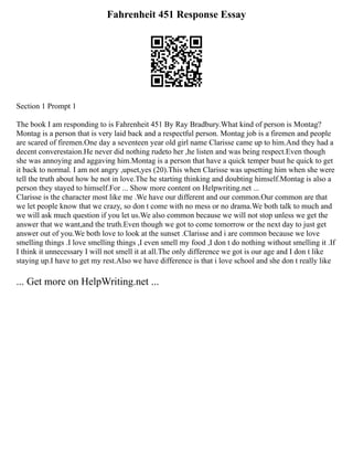 Fahrenheit 451 Response Essay
Section 1 Prompt 1
The book I am responding to is Fahrenheit 451 By Ray Bradbury.What kind of person is Montag?
Montag is a person that is very laid back and a respectful person. Montag job is a firemen and people
are scared of firemen.One day a seventeen year old girl name Clarisse came up to him.And they had a
decent converestaion.He never did nothing rudeto her ,he listen and was being respect.Even though
she was annoying and aggaving him.Montag is a person that have a quick temper buut he quick to get
it back to normal. I am not angry ,upset,yes (20).This when Clarisse was upsetting him when she were
tell the truth about how he not in love.The he starting thinking and doubting himself.Montag is also a
person they stayed to himself.For ... Show more content on Helpwriting.net ...
Clarisse is the character most like me .We have our different and our common.Our common are that
we let people know that we crazy, so don t come with no mess or no drama.We both talk to much and
we will ask much question if you let us.We also common because we will not stop unless we get the
answer that we want,and the truth.Even though we got to come tomorrow or the next day to just get
answer out of you.We both love to look at the sunset .Clarisse and i are common because we love
smelling things .I love smelling things ,I even smell my food ,I don t do nothing without smelling it .If
I think it unnecessary I will not smell it at all.The only difference we got is our age and I don t like
staying up.I have to get my rest.Also we have difference is that i love school and she don t really like
... Get more on HelpWriting.net ...
 