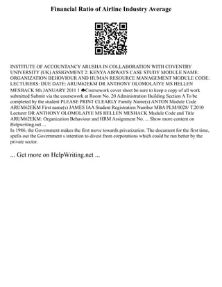 Financial Ratio of Airline Industry Average
INSTITUTE OF ACCOUNTANCY ARUSHA IN COLLABORATION WITH COVENTRY
UNIVERSITY (UK) ASSIGNMENT 2: KENYAAIRWAYS CASE STUDY MODULE NAME:
ORGANIZATION BEHOVIOUR AND HUMAN RESOURCE MANAGEMENT MODULE CODE:
LECTURERS: DUE DATE: ARUM62EKM DR ANTHONY OLOMOLAIYE MS HELLEN
MESHACK 8th JANUARY 2011 1 Coursework cover sheet be sure to keep a copy of all work
submitted Submit via the coursework at Room No. 20 Administration Building Section A To be
completed by the student PLEASE PRINT CLEARLY Family Name(s) ANTON Module Code
ARUM62EKM First name(s) JAMES IAA Student Registration Number MBA PLM/0028/ T.2010
Lecturer DR ANTHONY OLOMOLAIYE MS HELLEN MESHACK Module Code and Title
ARUM62EKM: Organization Behaviour and HRM Assignment No. ... Show more content on
Helpwriting.net ...
In 1986, the Government makes the first move towards privatization. The document for the first time,
spells out the Government s intention to divest from corporations which could be run better by the
private sector.
... Get more on HelpWriting.net ...
 