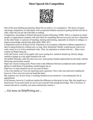 Short Speech On Competition
One of the most thrilling peculiarities about life on earth is: it is competitive. The forces of nature
encourage competition, as individuals with exceptional abilities succeed in getting the best life has to
offer; while the rest are left with little or nothing.
Competition, According to Oxford Advanced Learners Dictionary (2006: 294) is a situation in which
people or organizations compete with each other for something that not everyone can have. Education,
on the other hand, is a process of teaching, training and learning, especially in schools or colleges, to
improve knowledge and develop skills (ibid, 2006: 467).
Competition exists in all facets of life. Education is no exception. Education without competition is
akin to eating boiled rice without stew or soup. How distasteful! Hardly would anyone want to eat
such a meal, as it is of less nutritional value. Thus, for education to remain relevant ... Show more
content on Helpwriting.net ...
Little did I know: some of my pupils who were scoring low, started to buckle up. Slowly, things
started to change as every pupil wanted to do well.
On faithful Thursday, after the class was over, some group of pupils approached me privately; and the
following conversation ensued:
Pupil one: Good evening uncle. Please what is the difference between complacent and complaisant?
Before I could think of responding, another pupil cuts in.
Pupil two: in what situation can we use each of them?
I was a bit startled; as I was not expecting such a question. I have only seen and used complacent;
however, I have not even seen nor heard the latter.
My response was: do not worry; I would get backed at you tomorrow. I am running late for an
appointment.
In all honesty, however, I could not explain the difference at that point in time. But, this taught me a
hard lesson: if you must teach, be sure to arm yourself with enough knowledge. This is because; to
remain relevant as a teacher, you must continuously remain a
... Get more on HelpWriting.net ...
 