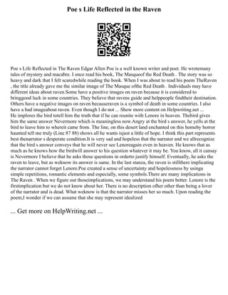 Poe s Life Reflected in the Raven
Poe s Life Reflected in The Raven Edgar Allen Poe is a well known writer and poet. He wrotemany
tales of mystery and macabre. I once read his book, The Masqueof the Red Death . The story was so
heavy and dark that I felt scaredwhile reading the book. When I was about to read his poem TheRaven
, the title already gave me the similar image of The Masque ofthe Red Death . Individuals may have
different ideas about raven.Some have a positive images on raven because it is considered to
bringgood luck in some countries. They believe that ravens guide and helppeople findtheir destination.
Others have a negative images on raven becauseraven is a symbol of death in some countries. I also
have a bad imageabout raven. Even though I do not ... Show more content on Helpwriting.net ...
He implores the bird totell him the truth that if he can reunite with Lenore in heaven. Thebird gives
him the same answer Nevermore which is meaningless now.Angry at the bird s answer, he yells at the
bird to leave him to whereit came from. The line, on this desert land enchanted on this homeby horror
haunted tell me truly (Line 87 88) shows all he wants isjust a little of hope. I think this part represents
best thenarrator s desperate condition.It is very sad and hopeless that the narrator and we allrecognize
that the bird s answer conveys that he will never see Lenoreagain even in heaven. He knows that as
much as he knows how the birdwill answer to his question whatever it may be. You know, all it cansay
is Nevermore I believe that he asks those questions in orderto justify himself. Eventually, he asks the
raven to leave, but as weknow its answer is same. In the last stanza, the raven is stillthere implicating
the narrator cannot forget Lenore.Poe created a sense of uncertainty and hopelessness by usinga
simple repetitions, romantic elements and especially, some symbols.There are many implications in
The Raven . When we figure out thoseimplications, we may understand his poem better. Lenore is the
firstimplication but we do not know about her. There is no description ofher other than being a lover
of the narrator and is dead. What weknow is that the narrator misses her so much. Upon reading the
poem,I wonder if we can assume that she may represent idealized
... Get more on HelpWriting.net ...
 
