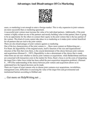 Advantages And Disadvantages Of Co-Marketing
cases, co marketing is not enough to enter a foreign market. This is why expansion in joint ventures
are more successful than co marketing agreement.
A successful joint venture must increase the value of its individual partners. Additionally, if the joint
venture is highly reliant on one of the partners and mostly building value in that partner, there is going
to be an opportunity for the others to connect their equity in the joint venture that is the key partner of
the venture. This kind of events cannot take place in co marketing so it makes joint venture beneficial
for all partners that are tied to the joint venture.
There are also disadvantages of joint ventures against co marketing
One of the key characteristics of the joint venture is ... Show more content on Helpwriting.net ...
For Heart, the digestibility of the targeted assets, itself a function of the size and organizational
structure of the firm that owns them, is the crucial determinant of the choice between joint ventures
and acquisitions (Hennart S. , 1997). Digestibility is also a determinant of the choice that is made
when firms are not sure whether to choose joint ventures or acquisitions. while Balakrishnan and Koza
are concerned with transaction costs in the market for firms, Heart s focus is on the costs of integrating
the target firm s labor force (what has been called the post acquisition integration problem). (Hennart
S. , 1997)The understanding of the choice between joint venture and acquisition allows us to
understand how the logical decision can be made.
There are 4 types of exact reasons why to choose joint ventures over acquisitions, invisibilities,
management costs, difficulties in assessing the value of the target firm and governmental and
institutional barriers according to Hebbart and
... Get more on HelpWriting.net ...
 