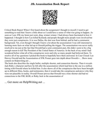 Jfk Assassination Book Report
Critical Book Report When I first heard about the assignment I thought to myself, I need to get
something to read that I know a little about so I could have a sense of what was going to happen. As
soon as I saw JFK my brain just went, ding, winner winner. I had always been fascinated in how it
happened. I thought to how Lee killed Kennedy and people thought more people were involved but
they were just conspiracies. It in was Dallas, the shot was from behind, and he had a communist
background. Yet, even though I thought I knew a lot about the assassination I was still interested in
learning more facts on what led up to Oswald pulling the trigger. The assassination was never really
resolved to me just at the fact that Oswald had a semi communist past, this didn t seem to be a big
enough reason to kill The President of the United States of America. In the back of my mind I had
wondered before what all of the conspiracies were and why so many people had believed them. To
resolve all of my questions I picked this book to hopefully have them answered. In Case Closed: Lee
Harvey Oswald and the Assassination of JFK Posner goes into depth about Oswald s ... Show more
content on Helpwriting.net ...
The book also describes the single bullet, multiple shooter, and connection theories. Then it reveals
Jack Ruby s character and how he felt after the assassination which lead him to the one in a million
timing with Oswald where he killed him. It also shows all of the conspiracies that have been brought
up in different films, books, and testimonies; then it would take the conspiracies and prove why they
were not plausible in reality. Overall Posner proves that Oswald was a lone shooter and had no
connections to the FBI, KGB, or Ruby Jack in the assassination of
... Get more on HelpWriting.net ...
 