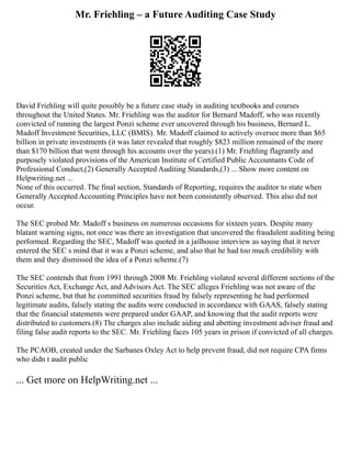 Mr. Friehling – a Future Auditing Case Study
David Friehling will quite possibly be a future case study in auditing textbooks and courses
throughout the United States. Mr. Friehling was the auditor for Bernard Madoff, who was recently
convicted of running the largest Ponzi scheme ever uncovered through his business, Bernard L.
Madoff Investment Securities, LLC (BMIS). Mr. Madoff claimed to actively oversee more than $65
billion in private investments (it was later revealed that roughly $823 million remained of the more
than $170 billion that went through his accounts over the years).(1) Mr. Friehling flagrantly and
purposely violated provisions of the American Institute of Certified Public Accountants Code of
Professional Conduct,(2) Generally Accepted Auditing Standards,(3) ... Show more content on
Helpwriting.net ...
None of this occurred. The final section, Standards of Reporting, requires the auditor to state when
Generally Accepted Accounting Principles have not been consistently observed. This also did not
occur.
The SEC probed Mr. Madoff s business on numerous occasions for sixteen years. Despite many
blatant warning signs, not once was there an investigation that uncovered the fraudulent auditing being
performed. Regarding the SEC, Madoff was quoted in a jailhouse interview as saying that it never
entered the SEC s mind that it was a Ponzi scheme, and also that he had too much credibility with
them and they dismissed the idea of a Ponzi scheme.(7)
The SEC contends that from 1991 through 2008 Mr. Friehling violated several different sections of the
Securities Act, Exchange Act, and Advisors Act. The SEC alleges Friehling was not aware of the
Ponzi scheme, but that he committed securities fraud by falsely representing he had performed
legitimate audits, falsely stating the audits were conducted in accordance with GAAS, falsely stating
that the financial statements were prepared under GAAP, and knowing that the audit reports were
distributed to customers.(8) The charges also include aiding and abetting investment adviser fraud and
filing false audit reports to the SEC. Mr. Friehling faces 105 years in prison if convicted of all charges.
The PCAOB, created under the Sarbanes Oxley Act to help prevent fraud, did not require CPA firms
who didn t audit public
... Get more on HelpWriting.net ...
 