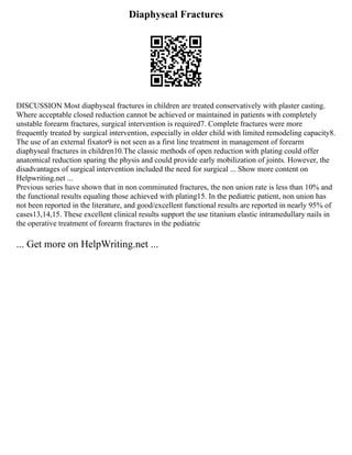 Diaphyseal Fractures
DISCUSSION Most diaphyseal fractures in children are treated conservatively with plaster casting.
Where acceptable closed reduction cannot be achieved or maintained in patients with completely
unstable forearm fractures, surgical intervention is required7. Complete fractures were more
frequently treated by surgical intervention, especially in older child with limited remodeling capacity8.
The use of an external fixator9 is not seen as a first line treatment in management of forearm
diaphyseal fractures in children10.The classic methods of open reduction with plating could offer
anatomical reduction sparing the physis and could provide early mobilization of joints. However, the
disadvantages of surgical intervention included the need for surgical ... Show more content on
Helpwriting.net ...
Previous series have shown that in non comminuted fractures, the non union rate is less than 10% and
the functional results equaling those achieved with plating15. In the pediatric patient, non union has
not been reported in the literature, and good/excellent functional results are reported in nearly 95% of
cases13,14,15. These excellent clinical results support the use titanium elastic intramedullary nails in
the operative treatment of forearm fractures in the pediatric
... Get more on HelpWriting.net ...
 