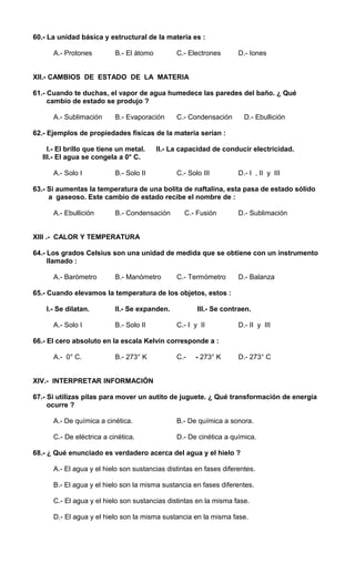 60.- La unidad básica y estructural de la materia es : 
A.- Protones B.- El átomo C.- Electrones D.- Iones 
XII.- CAMBIOS DE ESTADO DE LA MATERIA 
61.- Cuando te duchas, el vapor de agua humedece las paredes del baño. ¿ Qué 
cambio de estado se produjo ? 
A.- Sublimación B.- Evaporación C.- Condensación D.- Ebullición 
62.- Ejemplos de propiedades físicas de la materia serían : 
I.- El brillo que tiene un metal. II.- La capacidad de conducir electricidad. 
III.- El agua se congela a 0° C. 
A.- Solo I B.- Solo II C.- Solo III D.- I , II y III 
63.- Si aumentas la temperatura de una bolita de naftalina, esta pasa de estado sólido 
a gaseoso. Este cambio de estado recibe el nombre de : 
A.- Ebullición B.- Condensación C.- Fusión D.- Sublimación 
XIII .- CALOR Y TEMPERATURA 
64.- Los grados Celsius son una unidad de medida que se obtiene con un instrumento 
llamado : 
A.- Barómetro B.- Manómetro C.- Termómetro D.- Balanza 
65.- Cuando elevamos la temperatura de los objetos, estos : 
I.- Se dilatan. II.- Se expanden. III.- Se contraen. 
A.- Solo I B.- Solo II C.- I y II D.- II y III 
66.- El cero absoluto en la escala Kelvin corresponde a : 
A.- 0° C. B.- 273° K C.- - 273° K D.- 273° C 
XIV.- INTERPRETAR INFORMACIÓN 
67.- Si utilizas pilas para mover un autito de juguete. ¿ Qué transformación de energía 
ocurre ? 
A.- De química a cinética. B.- De química a sonora. 
C.- De eléctrica a cinética. D.- De cinética a química. 
68.- ¿ Qué enunciado es verdadero acerca del agua y el hielo ? 
A.- El agua y el hielo son sustancias distintas en fases diferentes. 
B.- El agua y el hielo son la misma sustancia en fases diferentes. 
C.- El agua y el hielo son sustancias distintas en la misma fase. 
D.- El agua y el hielo son la misma sustancia en la misma fase. 
 