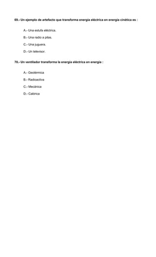 69.- Un ejemplo de artefacto que transforma energía eléctrica en energía cinética es : 
A.- Una estufa eléctrica. 
B.- Una radio a pilas. 
C.- Una juguera. 
D.- Un televisor. 
70.- Un ventilador transforma la energía eléctrica en energía : 
A.- Geotérmica 
B.- Radioactiva 
C.- Mecánica 
D.- Calórica 
 