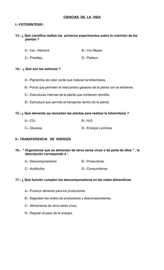 CIENCIAS DE LA VIDA 
I.- FOTOSÍNTESIS : 
13.- ¿ Qué científico realizó los primeros experimentos sobre la nutrición de las 
plantas ? 
A.- Van Helmont. B.- Von Mayer. 
C.- Priestley. D.- Pasteur. 
14.- ¿ Qué son los estomas ? 
A.- Pigmentos de color verde que realizan la fotosíntesis. 
B.- Poros que permiten el intercambio gaseoso de la planta con el ambiente. 
C.- Estructuras internas de la planta que contienen clorofila. 
D.- Estructura que permite el transporte dentro de la planta. 
15.- ¿ Qué elemento no necesitan las plantas para realizar la fotosíntesis ? 
A.- CO2 B.- H2O 
C.- Glucosa. D.- Energía Lumínica 
II.- TRANSFERENCIA DE ENERGÍA 
16.- " Organismos que se alimentan de otros seres vivos o de parte de ellos " , la 
descripción corresponde a : 
A.- Descomponedores B.- Productores 
C.- Autótrofos D.- Consumidores 
17.- ¿ Qué función cumplen los descomponedores en las redes alimenticias 
A.- Producir alimento para los productores. 
B.- Degradan los restos de productores y descomponedores. 
C.- Alimentarse de otros seres vivos. 
D.- Regular el paso de la energía. 
 