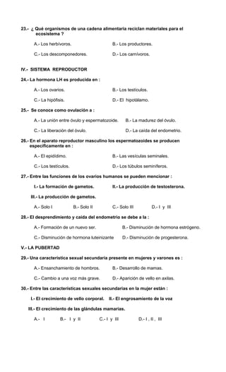 23.- ¿ Qué organismos de una cadena alimentaria reciclan materiales para el 
ecosistema ? 
A.- Los herbívoros. B.- Los productores. 
C.- Los descomponedores. D.- Los carnívoros. 
IV.- SISTEMA REPRODUCTOR 
24.- La hormona LH es producida en : 
A.- Los ovarios. B.- Los testículos. 
C.- La hipófisis. D.- El hipotálamo. 
25.- Se conoce como ovulación a : 
A.- La unión entre óvulo y espermatozoide. B.- La madurez del óvulo. 
C.- La liberación del óvulo. D.- La caída del endometrio. 
26.- En el aparato reproductor masculino los espermatozoides se producen 
específicamente en : 
A.- El epidídimo. B.- Las vesículas seminales. 
C.- Los testículos. D.- Los túbulos seminíferos. 
27.- Entre las funciones de los ovarios humanos se pueden mencionar : 
I.- La formación de gametos. II.- La producción de testosterona. 
III.- La producción de gametos. 
A.- Solo I B.- Solo II C.- Solo III D.- I y III 
28.- El desprendimiento y caída del endometrio se debe a la : 
A.- Formación de un nuevo ser. B.- Disminución de hormona estrógeno. 
C.- Disminución de hormona luteinizante D.- Disminución de progesterona. 
V.- LA PUBERTAD 
29.- Una característica sexual secundaria presente en mujeres y varones es : 
A.- Ensanchamiento de hombros. B.- Desarrollo de mamas. 
C.- Cambio a una voz más grave. D.- Aparición de vello en axilas. 
30.- Entre las características sexuales secundarias en la mujer están : 
I.- El crecimiento de vello corporal. II.- El engrosamiento de la voz 
III.- El crecimiento de las glándulas mamarias. 
A.- I B.- I y II C.- I y III D.- I , II , III 
 