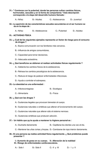 31.- " Comienza con la pubertad, donde las personas sufren cambios físicos, 
hormonales, sexuales y en la forma de comportarse." Esta descripción 
corresponde a la etapa del desarrollo humano llamada : 
A.- Niñez B.- Adultez C.- Adolescencia D.- Juventud 
32.- La aparición de las características sexuales secundarias en el ser humano se 
da en la etapa de : 
A.- Niñez B.- Adolescencia C.- Pubertad D.- Adultez 
VI.- ACTIVIDAD FÍSICA 
33.- ¿ Cuál de los siguientes ejemplos representa un factor de riesgo para el consumo 
de drogas ? 
A.- Buena comunicación con los familiares más cercanos. 
B.- Influencia de amigos consumidores. 
C.- Capacidad para tomar decisiones. 
D.- Adecuada autoestima. 
34.- ¿ Qué beneficios se obtienen al realizar actividades físicas regularmente ? 
A.- Adelanta los cambios físicos de la adolescencia, 
B.- Retrasa los cambios psicológicos de la adolescencia. 
C.- Reduce el riesgo de padecer enfermedades infecciosas. 
D.- Ayuda a controlar el sobrepeso. 
35.- La obesidad es una enfermedad : 
A.- Infectocontagiosa B.- Sicológica 
C.- Alimentaria D.- Física 
36.- ¿ Qué son las drogas ? 
A.- Sustancias ilegales que provocan bienestar al cuerpo. 
B.- Sustancias naturales o sintéticas que alteran el funcionamiento del cuerpo. 
C.- Sustancias naturales que alteran sólo el sistema nervioso. 
D.- Sustancias sintéticas que producen adicción. 
37.- Un hábito que no te ayuda a mantener tu higiene personal es : 
A.- Ducharte diariamente B.- Cepillarse los dientes una vez al día. 
C.- Mantener las uñas cortas y limpias. D.- Cambiarse de ropa interior diariamente. 
38.- Si una persona no realiza actividad física regularmente. ¿ Qué problemas puede 
presentar ? 
I.- Aumento de grasa en su cuerpo. II.- Alteración de la realidad 
III.- Riesgo de enfermedades cardiovasculares. 
A.- Solo I B.- Solo II C.- II y III D.- I y II 
 