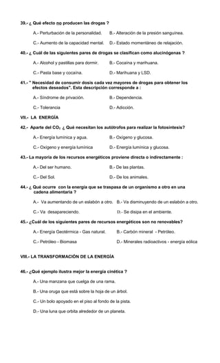 39.- ¿ Qué efecto no producen las drogas ? 
A.- Perturbación de la personalidad. B.- Alteración de la presión sanguínea. 
C.- Aumento de la capacidad mental. D.- Estado momentáneo de relajación. 
40.- ¿ Cuál de las siguientes pares de drogas se clasifican como alucinógenas ? 
A.- Alcohol y pastillas para dormir. B.- Cocaína y marihuana. 
C.- Pasta base y cocaína. D.- Marihuana y LSD. 
41.- " Necesidad de consumir dosis cada vez mayores de drogas para obtener los 
efectos deseados". Esta descripción corresponde a : 
A.- Síndrome de privación. B.- Dependencia. 
C.- Tolerancia D.- Adicción. 
VII.- LA ENERGÍA 
42.- Aparte del CO2 ¿ Qué necesitan los autótrofos para realizar la fotosíntesis? 
A.- Energía lumínica y agua. B.- Oxígeno y glucosa. 
C.- Oxígeno y energía lumínica D.- Energía lumínica y glucosa. 
43.- La mayoría de los recursos energéticos proviene directa o indirectamente : 
A.- Del ser humano. B.- De las plantas. 
C.- Del Sol. D.- De los animales. 
44.- ¿ Qué ocurre con la energía que se traspasa de un organismo a otro en una 
cadena alimentaria ? 
A.- Va aumentando de un eslabón a otro. B.- Va disminuyendo de un eslabón a otro. 
C.- Va desapareciendo. D.- Se disipa en el ambiente. 
45.- ¿Cuál de los siguientes pares de recursos energéticos son no renovables? 
A.- Energía Geotérmica - Gas natural. B.- Carbón mineral - Petróleo. 
C.- Petróleo - Biomasa D.- Minerales radioactivos - energía eólica 
VIII.- LA TRANSFORMACIÓN DE LA ENERGÍA 
46.- ¿Qué ejemplo ilustra mejor la energía cinética ? 
A.- Una manzana que cuelga de una rama. 
B.- Una oruga que está sobre la hoja de un árbol. 
C.- Un bolo apoyado en el piso al fondo de la pista. 
D.- Una luna que orbita alrededor de un planeta. 
 