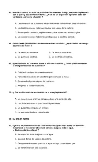 47.- Florencia colocó un trozo de plastilina sobre la mesa. Luego, machacó la plastilina 
con el puño y ésta cambio de forma. ¿ Cuál de las siguientes opciones debe ser 
verdadera sobre esta situación ? 
A.- Las sustancias de la plastilina deben de haberse convertido en otras sustancias. 
B.- La plastilina debe de haber cambiado a otro estado de la materia. 
C.- Ahora que ha cambiado, la plastilina no puede volver a su estado original 
D.- La energía tiene que haber intervenido porque la plastilina cambió. 
48.- Javiera está aprendiendo sobre el motor de su licuadora. ¿ Qué cambio de energía 
ocurre en su motor ? 
A.- De eléctrica a luminosa. B.- De térmica a mecánica. 
C.- De química a eléctrica. D.- De eléctrica a mecánica. 
49.- Ignacio colocó su cuaderno sobre la mesa de la cocina. ¿ Cómo puede aumentar 
la energía mecánica del cuaderno? 
A.- Colocando un lápiz encima del cuaderno. 
B.- Poniendo el cuaderno en un estante por encima de la mesa. 
C.- Arrancando algunas páginas del cuaderno. 
D.- Arrojando el cuaderno al suelo. 
50.- ¿ Qué acción muestra un aumento de la energía potencial ? 
A.- Un mono levanta una fruta para ponerla en una rama más alta. 
B.- Una jirafa busca una hoja en un árbol para comer. 
C.- Un guepardo persigue a un antílope. 
D.- Un ave vuela desde su nido al suelo. 
IX.- EL CALOR FLUYE 
51.- Ignacio ha puesto un vaso de laboratorio con agua salada sobre un mechero. 
Encenderá el mechero y observará cómo se evapora toda el agua. 
¿ Qué sucederá con la sal ? 
A.- Se evaporará en el aire junto con el agua. 
B.- Quedará dentro del vaso de laboratorio. 
C.- Desaparecerá una vez que toda el agua se haya convertido en gas. 
D.- Se transformará en otra sustancia. 
 