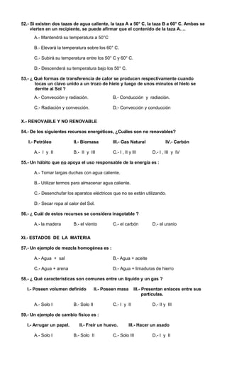 52.- Si existen dos tazas de agua caliente, la taza A a 50° C, la taza B a 60° C. Ambas se 
vierten en un recipiente, se puede afirmar que el contenido de la taza A…. 
A.- Mantendrá su temperatura a 50°C 
B.- Elevará la temperatura sobre los 60° C. 
C.- Subirá su temperatura entre los 50° C y 60° C. 
D.- Descenderá su temperatura bajo los 50° C. 
53.- ¿ Qué formas de transferencia de calor se producen respectivamente cuando 
tocas un clavo unido a un trozo de hielo y luego de unos minutos el hielo se 
derrite al Sol ? 
A.- Convección y radiación. B.- Conducción y radiación. 
C.- Radiación y convección. D.- Convección y conducción 
X.- RENOVABLE Y NO RENOVABLE 
54.- De los siguientes recursos energéticos, ¿Cuáles son no renovables? 
I.- Petróleo II.- Biomasa III.- Gas Natural IV.- Carbón 
A.- I y II B.- II y III C.- I , II y III D.- I , III y IV 
55.- Un hábito que no apoya el uso responsable de la energía es : 
A.- Tomar largas duchas con agua caliente. 
B.- Utilizar termos para almacenar agua caliente. 
C.- Desenchufar los aparatos eléctricos que no se están utilizando. 
D.- Secar ropa al calor del Sol. 
56.- ¿ Cuál de estos recursos se considera inagotable ? 
A.- la madera B.- el viento C.- el carbón D.- el uranio 
XI.- ESTADOS DE LA MATERIA 
57.- Un ejemplo de mezcla homogénea es : 
A.- Agua + sal B.- Agua + aceite 
C.- Agua + arena D.- Agua + limaduras de hierro 
58.- ¿ Qué características son comunes entre un líquido y un gas ? 
I.- Poseen volumen definido II.- Poseen masa III.- Presentan enlaces entre sus 
partículas. 
A.- Solo I B.- Solo II C.- I y II D.- II y III 
59.- Un ejemplo de cambio físico es : 
I.- Arrugar un papel. II.- Freír un huevo. III.- Hacer un asado 
A.- Solo I B.- Solo II C.- Solo III D.- I y II 
 