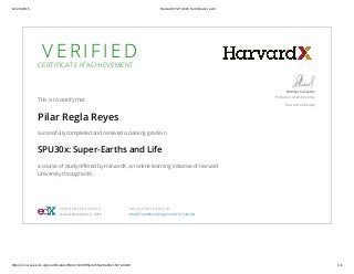 12/29/2015 HarvardX SPU30x Certificate | edX
https://courses.edx.org/certificates/684477e9985e4455a29a3dc1527a0cd8 1/1
V E R I F I E DCERTIFICATE of ACHIEVEMENT
This is to certify that
Pilar Regla Reyes
successfully completed and received a passing grade in
SPU30x: Super-Earths and Life
a course of study offered by HarvardX, an online learning initiative of Harvard
University through edX.
Dimitar Sasselov
Professor of Astronomy
Harvard University
VERIFIED CERTIFICATE
Issued December 5, 2015
VALID CERTIFICATE ID
684477e9985e4455a29a3dc1527a0cd8
 