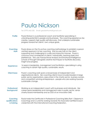 Paula Nickson
Tel: 07976 463 250 Email: greaterthanltd@gmail.com
Profile Paula Nickson is a professional coach and facilitator specialising in
unlocking potential in people and businesses. The coaching experience she
creates, supports high quality self-discovery, that underpins sustainable
progress toward her clients’ own unique goals.
Coaching
style
Experience
Paula draws on the Co-active coaching methodology to establish a person
centred approach to her coaching. She focuses fully on the client,
supporting and challenging in a safe and impactful manner. Paula is
conscious and considerate of clients’ individuality, learning styles and
preferences. She uses Transactional Analysis and Emotional Intelligence
schools of thought alongside creative techniques to facilitate discovery,
insight and progress.
16 years in leadership, management and facilitation, specialising in using
coaching to obtain high quality, sustainable, results.
Client base Paula’s coaching work spans a broad base of independent and
organisational clients. Her coaching clients have included leaders in large
public sector organisations, executives in the charity sector, business owners,
and competition winning entrepreneurs - people who are working towards
sustainable change.
Professional
background
Coaching
qualifications
& training
Working as an independent coach with businesses and individuals. Her
career spans leadership and management roles in public sector, senior
charity board membership and as CEO of an innovation SME.
Paula holds the Certificate in Professional Coaching Skills (Part 1 Diploma in
Coaching) and is currently working towards the Associate Certified Coach
credential with the International Coaching Federation.
 