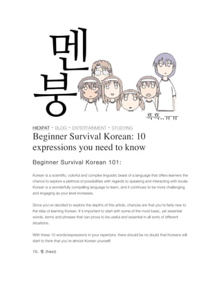 HIEXPAT · BLOG · ENTERTAINMENT · STUDYING
Beginner Survival Korean: 10
expressions you need to know
Beginner Survival Korean 101:
Korean is a scientific, colorful and complex linguistic beast of a language that offers learners the
chance to explore a plethora of possibilities with regards to speaking and interacting with locals.
Korean is a wonderfully compelling language to learn, and it continues to be more challenging
and engaging as your level increases.
Since you’ve decided to explore the depths of this article, chances are that you’re fairly new to
the idea of learning Korean. It’s important to start with some of the most basic, yet essential
words, terms and phrases that can prove to be useful and essential in all sorts of different
situations.
With these 10 words/expressions in your repertoire, there should be no doubt that Koreans will
start to think that you’re almost Korean yourself!
10. 헐 (heol)
 