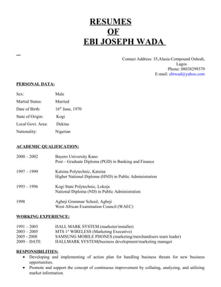 RESUMES
OF
EBI JOSEPH WADA
Contact Address: 35,Alasia Compound Oshodi,
Lagos
Phone: 08038299379
E-mail: ebiwad@yahoo.com
PERSONAL DATA:
Sex: Male
Martial Status: Married
Date of Birth: 16th
June, 1970
State of Origin: Kogi
Local Govt. Area: Dekina
Nationality: Nigerian
ACADEMIC QUALIFICATION:
2000 – 2002 Bayero University Kano
Post – Graduate Diploma (PGD) in Banking and Finance
1997 – 1999 Katsina Polytechnic, Katsina
Higher National Diploma (HND) in Public Administration
1993 – 1996 Kogi State Polytechnic, Lokoja
National Diploma (ND) in Public Administration
1998 Agbeji Grammar School, Agbeji
West African Examination Council (WAEC)
WORKING EXPERIENCE:
1991 – 2003 HALL MARK SYSTEM.(marketer/installer)
2003 – 2005 MTS 1st
WIRELESS (Marketing Executive)
2005 - 2008 SAMSUNG MOBILE PHONES.(marketing/merchandisers team leader)
2009 – DATE HALLMARK SYSTEM(business development/marketing manager
RESPONSIBILITIES:
• Developing and implementing of action plan for handling business threats for new business
opportunities.
• Promote and support the concept of continuous improvement by collating, analyzing, and utilizing
market information.
 