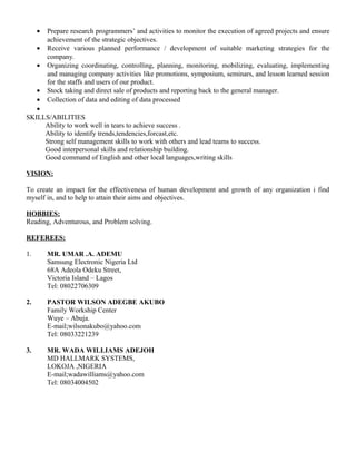 • Prepare research programmers’ and activities to monitor the execution of agreed projects and ensure
achievement of the strategic objectives.
• Receive various planned performance / development of suitable marketing strategies for the
company.
• Organizing coordinating, controlling, planning, monitoring, mobilizing, evaluating, implementing
and managing company activities like promotions, symposium, seminars, and lesson learned session
for the staffs and users of our product.
• Stock taking and direct sale of products and reporting back to the general manager.
• Collection of data and editing of data processed
•
SKILLS/ABILITIES
Ability to work well in tears to achieve success .
Ability to identify trends,tendencies,forcast,etc.
Strong self management skills to work with others and lead teams to success.
Good interpersonal skills and relationship building.
Good command of English and other local languages,writing skills
VISION:
To create an impact for the effectiveness of human development and growth of any organization i find
myself in, and to help to attain their aims and objectives.
HOBBIES:
Reading, Adventurous, and Problem solving.
REFEREES:
1. MR. UMAR .A. ADEMU
Samsung Electronic Nigeria Ltd
68A Adeola Odeku Street,
Victoria Island – Lagos
Tel: 08022706309
2. PASTOR WILSON ADEGBE AKUBO
Family Workship Center
Wuye – Abuja.
E-mail;wilsonakubo@yahoo.com
Tel: 08033221239
3. MR. WADA WILLIAMS ADEJOH
MD HALLMARK SYSTEMS,
LOKOJA ,NIGERIA
E-mail;wadawilliams@yahoo.com
Tel: 08034004502
 