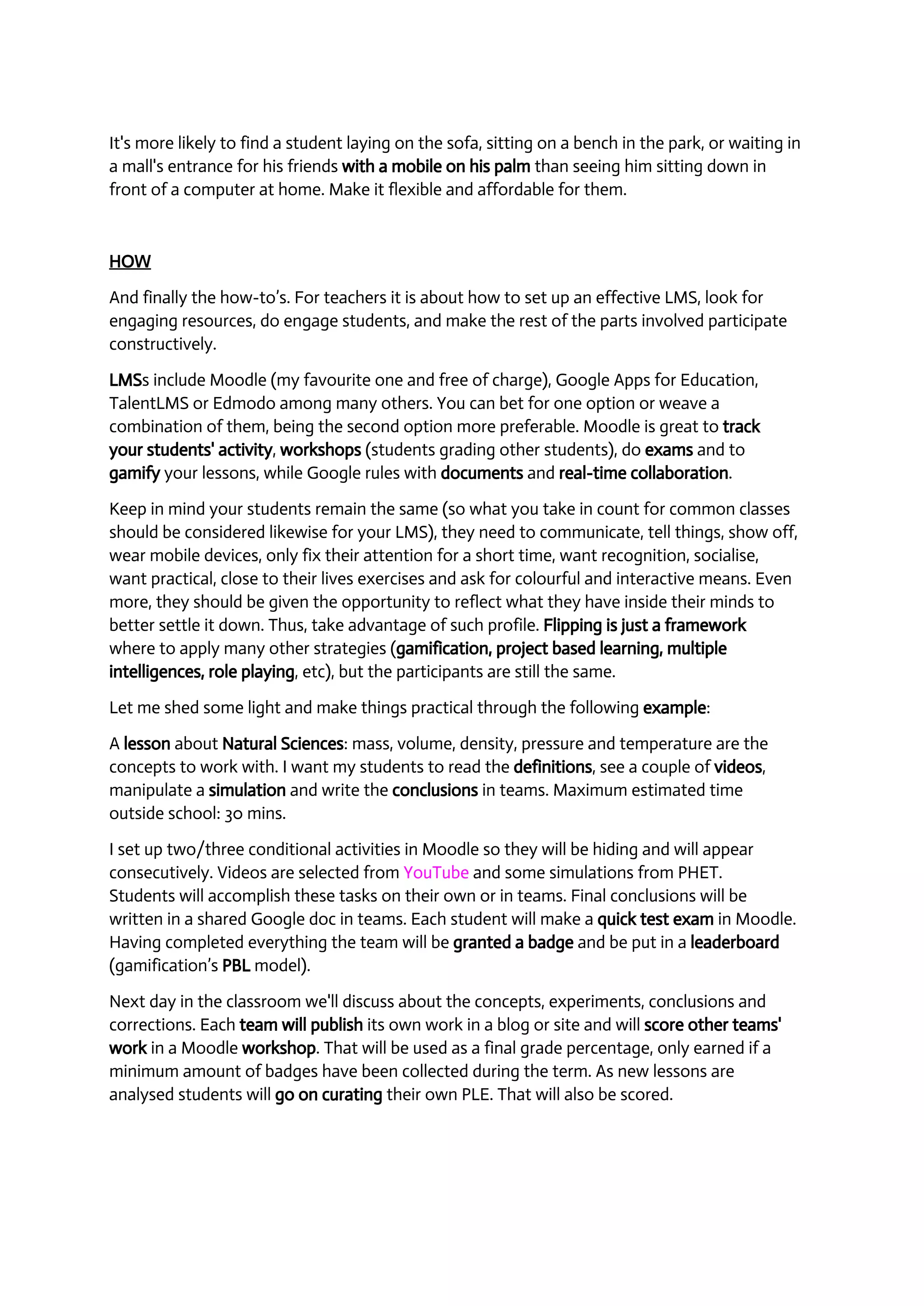 It's more likely to find a student laying on the sofa, sitting on a bench in the park, or waiting in 
a mall's entrance for his friends with a mobile on his palm than seeing him sitting down in 
front of a computer at home. Make it flexible and affordable for them. 
HOW 
And finally the how­to’s. 
For teachers it is about how to set up an effective LMS, look for 
engaging resources, do engage students, and make the rest of the parts involved participate 
constructively. 
LMSs include Moodle (my favourite one and free of charge), Google Apps for Education, 
TalentLMS or Edmodo among many others. You can bet for one option or weave a 
combination of them, being the second option more preferable. Moodle is great to track 
your students' activity, workshops (students grading other students), do exams and to 
gamify your lessons, while Google rules with documents and real­time 
collaboration. 
Keep in mind your students remain the same (so what you take in count for common classes 
should be considered likewise for your LMS), they need to communicate, tell things, show off, 
wear mobile devices, only fix their attention for a short time, want recognition, socialise, 
want practical, close to their lives exercises and ask for colourful and interactive means. Even 
more, they should be given the opportunity to reflect what they have inside their minds to 
better settle it down. Thus, take advantage of such profile. Flipping is just a framework 
where to apply many other strategies (gamification, project based learning, multiple 
intelligences, role playing, etc), but the participants are still the same. 
Let me shed some light and make things practical through the following example: 
A lesson about Natural Sciences: mass, volume, density, pressure and temperature are the 
concepts to work with. I want my students to read the definitions, see a couple of videos, 
manipulate a simulation and write the conclusions in teams. Maximum estimated time 
outside school: 30 mins. 
I set up two/three conditional activities in Moodle so they will be hiding and will appear 
consecutively. Videos are selected from YouTube and some simulations from PHET. 
Students will accomplish these tasks on their own or in teams. Final conclusions will be 
written in a shared Google doc in teams. Each student will make a quick test exam in Moodle. 
Having completed everything the team will be granted a badge and be put in a leaderboard 
(gamification’s PBL model). 
Next day in the classroom we'll discuss about the concepts, experiments, conclusions and 
corrections. Each team will publish its own work in a blog or site and will score other teams' 
work in a Moodle workshop. That will be used as a final grade percentage, only earned if a 
minimum amount of badges have been collected during the term. As new lessons are 
analysed students will go on curating their own PLE. That will also be scored. 
 