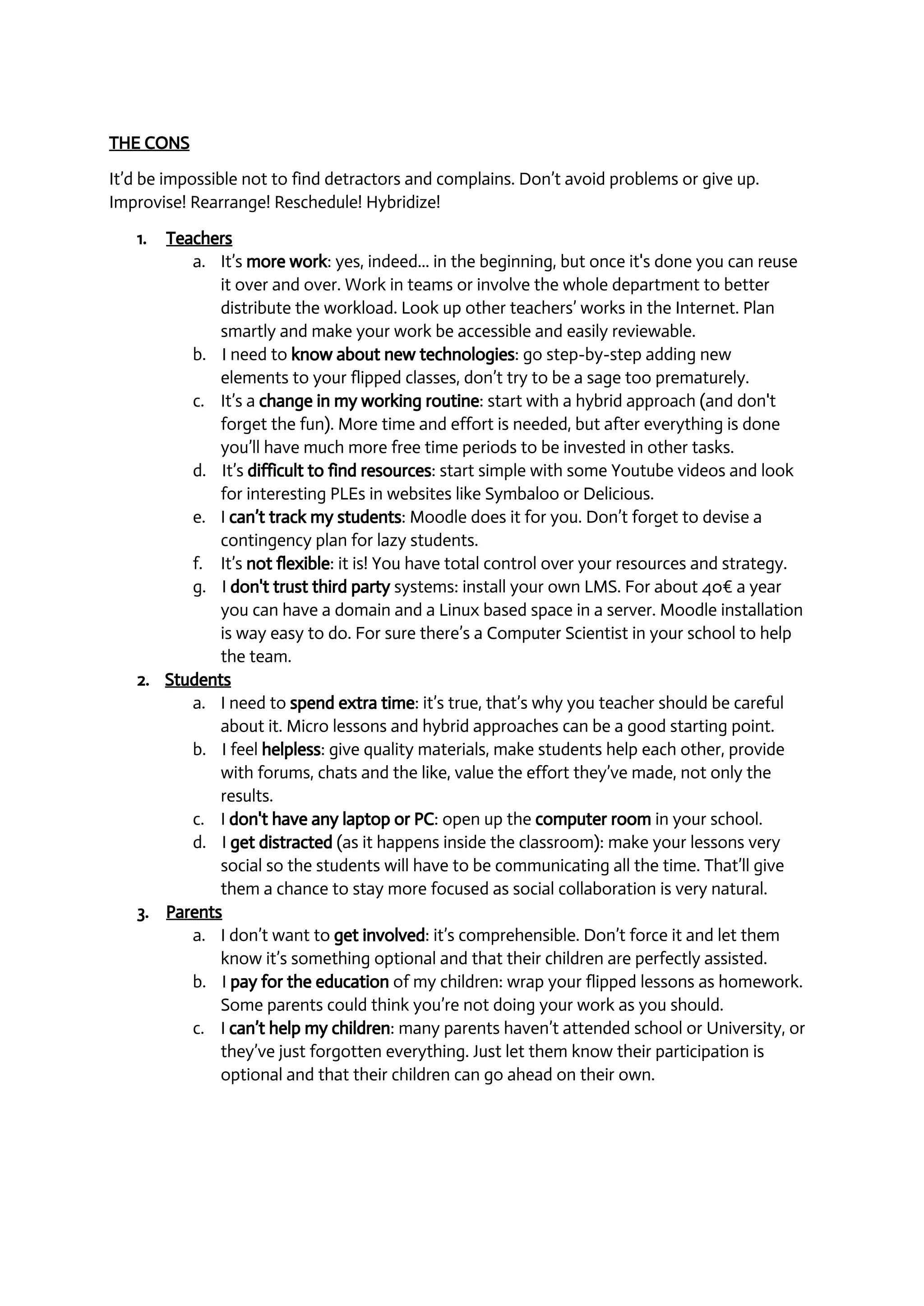 THE CONS 
It’d be impossible not to find detractors and complains. Don’t avoid problems or give up. 
Improvise! Rearrange! Reschedule! Hybridize! 
1. Teachers 
a. It’s more work: yes, indeed... in the beginning, but once it's done you can reuse 
it over and over. Work in teams or involve the whole department to better 
distribute the workload. Look up other teachers’ works in the Internet. Plan 
smartly and make your work be accessible and easily reviewable. 
b. I need to know about new technologies: go step­by­step 
adding new 
elements to your flipped classes, don’t try to be a sage too prematurely. 
c. It’s a change in my working routine: start with a hybrid approach (and don't 
forget the fun). More time and effort is needed, but after everything is done 
you’ll have much more free time periods to be invested in other tasks. 
d. It’s difficult to find resources: start simple with some Youtube videos and look 
for interesting PLEs in websites like Symbaloo or Delicious. 
e. I can’t track my students: Moodle does it for you. Don’t forget to devise a 
contingency plan for lazy students. 
f. It’s not flexible: it is! You have total control over your resources and strategy. 
g. I don't trust third party systems: install your own LMS. For about 40€ a year 
you can have a domain and a Linux based space in a server. Moodle installation 
is way easy to do. For sure there’s a Computer Scientist in your school to help 
the team. 
2. Students 
a. I need to spend extra time: it’s true, that’s why you teacher should be careful 
about it. Micro lessons and hybrid approaches can be a good starting point. 
b. I feel helpless: give quality materials, make students help each other, provide 
with forums, chats and the like, value the effort they’ve made, not only the 
results. 
c. I don't have any laptop or PC: open up the computer room in your school. 
d. I get distracted (as it happens inside the classroom): make your lessons very 
social so the students will have to be communicating all the time. That’ll give 
them a chance to stay more focused as social collaboration is very natural. 
3. Parents 
a. I don’t want to get involved: it’s comprehensible. Don’t force it and let them 
know it’s something optional and that their children are perfectly assisted. 
b. I pay for the education of my children: wrap your flipped lessons as homework. 
Some parents could think you’re not doing your work as you should. 
c. I can’t help my children: many parents haven’t attended school or University, or 
they’ve just forgotten everything. Just let them know their participation is 
optional and that their children can go ahead on their own. 
 