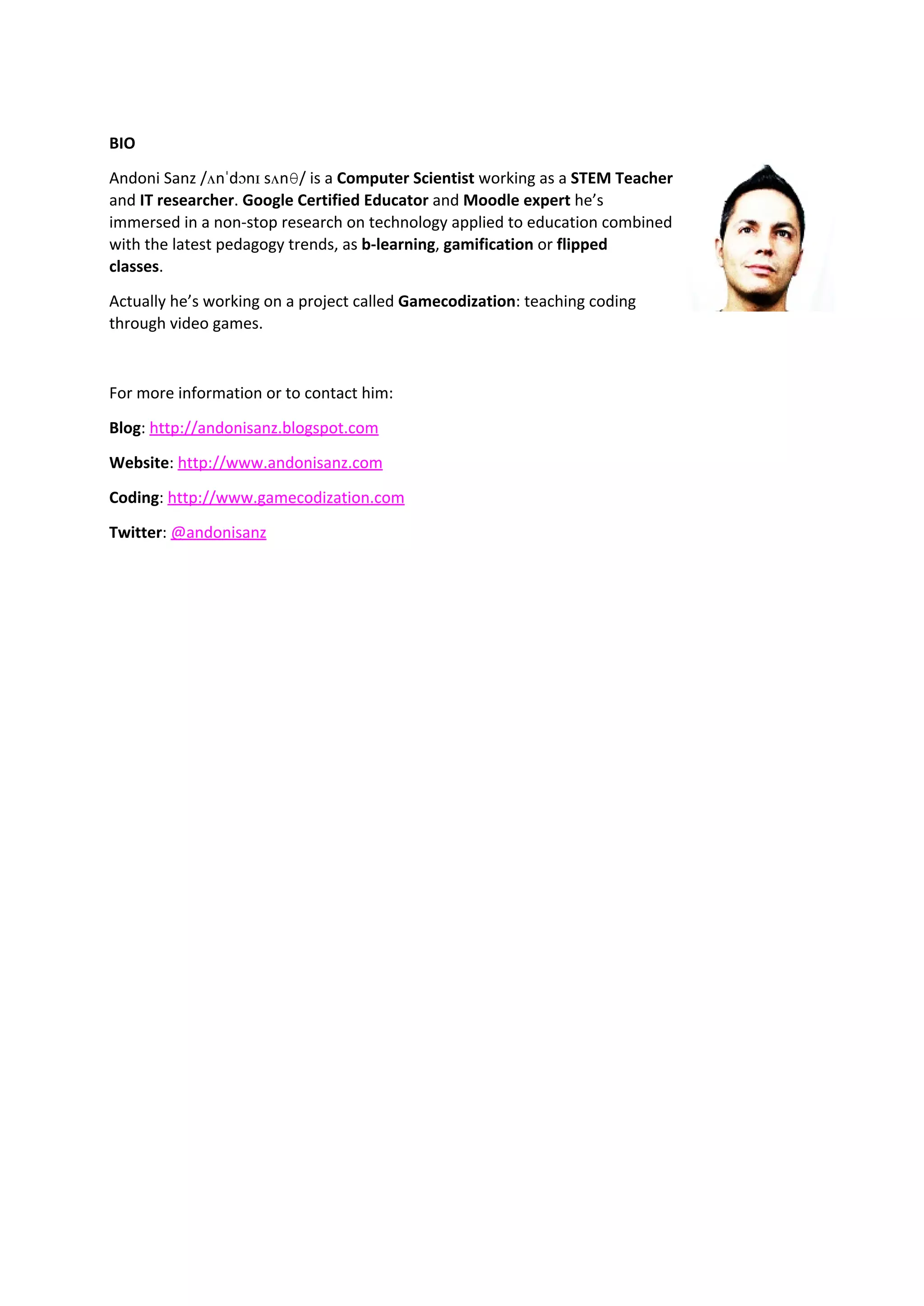BIO 
Andoni Sanz /ʌnˈdɔnɪ sʌnθ/ is a Computer Scientist working as a STEM Teacher 
and IT researcher. Google Certified Educator and Moodle expert he’s 
immersed in a non-stop research on technology applied to education combined 
with the latest pedagogy trends, as b-learning, gamification or flipped 
classes. 
Actually he’s working on a project called Gamecodization: teaching coding 
through video games. 
For more information or to contact him: 
Blog: http://andonisanz.blogspot.com 
Website: http://www.andonisanz.com 
Coding: http://www.gamecodization.com 
Twitter: @andonisanz 
