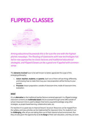 FLIPPED CLASSES 
Among educational buzzwords this is for sure the one with the highest 
pitches nowadays. The flooding of classrooms with new technologies has 
led to new approaches to classic lectures and traditional educational 
strategies, and Flipped Classes can be a good one if applied with common 
sense. 
The elements involved have to be well­known 
to better appreciate the scope of this 
emerging philosophy: 
1. Actors: teachers, students and parents. Each one of them will see things differently, 
and knowing how to make them buy your new proposition will be the key to your 
success. 
2. Processes: lesson preparation, outside of classroom time, inside of classroom time, 
evaluation. 
WHAT 
It’s an alternative to the traditional teacher/lecture centered approach. In a flipped strategy 
classroom contents are multimedia based and are accessed through some LMS outside of 
school. Classroom time is used to deepen that home­acquired 
knowledge using other 
strategies, as project based learning, collaborative tasks, etc. 
For teachers it is a great way to improve lessons’ structure. Resources can be mapped from 
the syllabus and new activities can be implemented for classroom time. For students it can 
be challenging, after all you are taking them out of their classical school environment. But 
they are also given the opportunity to be in charge of their own education, and they can even 
 