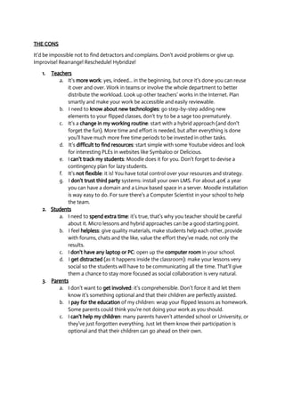 THE CONS 
It’d be impossible not to find detractors and complains. Don’t avoid problems or give up. 
Improvise! Rearrange! Reschedule! Hybridize! 
1. Teachers 
a. It’s more work: yes, indeed... in the beginning, but once it's done you can reuse 
it over and over. Work in teams or involve the whole department to better 
distribute the workload. Look up other teachers’ works in the Internet. Plan 
smartly and make your work be accessible and easily reviewable. 
b. I need to know about new technologies: go step­by­step 
adding new 
elements to your flipped classes, don’t try to be a sage too prematurely. 
c. It’s a change in my working routine: start with a hybrid approach (and don't 
forget the fun). More time and effort is needed, but after everything is done 
you’ll have much more free time periods to be invested in other tasks. 
d. It’s difficult to find resources: start simple with some Youtube videos and look 
for interesting PLEs in websites like Symbaloo or Delicious. 
e. I can’t track my students: Moodle does it for you. Don’t forget to devise a 
contingency plan for lazy students. 
f. It’s not flexible: it is! You have total control over your resources and strategy. 
g. I don't trust third party systems: install your own LMS. For about 40€ a year 
you can have a domain and a Linux based space in a server. Moodle installation 
is way easy to do. For sure there’s a Computer Scientist in your school to help 
the team. 
2. Students 
a. I need to spend extra time: it’s true, that’s why you teacher should be careful 
about it. Micro lessons and hybrid approaches can be a good starting point. 
b. I feel helpless: give quality materials, make students help each other, provide 
with forums, chats and the like, value the effort they’ve made, not only the 
results. 
c. I don't have any laptop or PC: open up the computer room in your school. 
d. I get distracted (as it happens inside the classroom): make your lessons very 
social so the students will have to be communicating all the time. That’ll give 
them a chance to stay more focused as social collaboration is very natural. 
3. Parents 
a. I don’t want to get involved: it’s comprehensible. Don’t force it and let them 
know it’s something optional and that their children are perfectly assisted. 
b. I pay for the education of my children: wrap your flipped lessons as homework. 
Some parents could think you’re not doing your work as you should. 
c. I can’t help my children: many parents haven’t attended school or University, or 
they’ve just forgotten everything. Just let them know their participation is 
optional and that their children can go ahead on their own. 
 