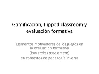 Gamificación, flipped classroom y
evaluación formativa
Elementos motivadores de los juegos en
la evaluación formativa
(low stakes assessment)
en contextos de pedagogía inversa
 