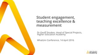 Student engagement,
teaching excellence &
measurement
Dr Geoff Stoakes, Head of Special Projects,
Higher Education Academy
WhatUni Conference, 14 April 2016
 
