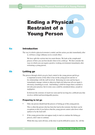 6                    Ending a Physical Restraint of a Young Person




6a
                     Ending a Physical
                     Restraint of a
                     Young Person

               Introduction
                                                                           6
               The way in which a physical restraint is ended, and the action you take immediately after
                    it, will have a large inﬂuence on its overall effect.

                     We have split this section into two main themes. We look at the complicated
                     process of how you can best decide when to let a child go. We then consider the
                     ways in which you can regain a positive working environment immediately after
                     restraining a young person.


6b             Letting go
               The process through which you give back control to the young person and let go
                     is important in terms of the effect it has on the young person and her or
                     his relationships with the staff involved. Releasing too soon and having to
                     immediately manage violent or otherwise high-risk behaviour all over again is
                     obviously something to avoid. And holding a child for longer than is needed is
                     not only poor practice, but in some cases could be considered abuse, assault or
                     negligence.

                     In between the extremes of much too soon and far too long lies a difﬁcult area that
                     involves skilled and knowledgeable practice.

6b1            Preparing to let go
               •     Only one person should lead the process of letting go of the young person.
                     This is often the person who has been the lead in the restraint, but there can be
                     exceptions to this if you believe that the young person cannot calm down when
                     spoken to by the lead staff.

               •     If the young person does not appear ready to start or continue the letting-go
                     process, donʼt start or continue.
                     While this may seem obvious, at the time it can be difﬁcult to assess. So, tell the



  Return       45            Go to Key Considerations             Click here to returnto Contents
                                                                     Click here to return to Contents
 