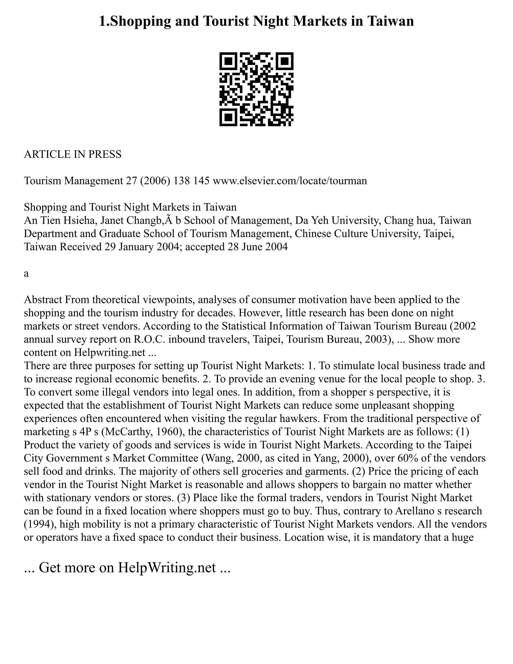1.Shopping and Tourist Night Markets in Taiwan
ARTICLE IN PRESS
Tourism Management 27 (2006) 138 145 www.elsevier.com/locate/tourman
Shopping and Tourist Night Markets in Taiwan
An Tien Hsieha, Janet Changb,Ã b School of Management, Da Yeh University, Chang hua, Taiwan
Department and Graduate School of Tourism Management, Chinese Culture University, Taipei,
Taiwan Received 29 January 2004; accepted 28 June 2004
a
Abstract From theoretical viewpoints, analyses of consumer motivation have been applied to the
shopping and the tourism industry for decades. However, little research has been done on night
markets or street vendors. According to the Statistical Information of Taiwan Tourism Bureau (2002
annual survey report on R.O.C. inbound travelers, Taipei, Tourism Bureau, 2003), ... Show more
content on Helpwriting.net ...
There are three purposes for setting up Tourist Night Markets: 1. To stimulate local business trade and
to increase regional economic beneﬁts. 2. To provide an evening venue for the local people to shop. 3.
To convert some illegal vendors into legal ones. In addition, from a shopper s perspective, it is
expected that the establishment of Tourist Night Markets can reduce some unpleasant shopping
experiences often encountered when visiting the regular hawkers. From the traditional perspective of
marketing s 4P s (McCarthy, 1960), the characteristics of Tourist Night Markets are as follows: (1)
Product the variety of goods and services is wide in Tourist Night Markets. According to the Taipei
City Government s Market Committee (Wang, 2000, as cited in Yang, 2000), over 60% of the vendors
sell food and drinks. The majority of others sell groceries and garments. (2) Price the pricing of each
vendor in the Tourist Night Market is reasonable and allows shoppers to bargain no matter whether
with stationary vendors or stores. (3) Place like the formal traders, vendors in Tourist Night Market
can be found in a ﬁxed location where shoppers must go to buy. Thus, contrary to Arellano s research
(1994), high mobility is not a primary characteristic of Tourist Night Markets vendors. All the vendors
or operators have a ﬁxed space to conduct their business. Location wise, it is mandatory that a huge
... Get more on HelpWriting.net ...
 
